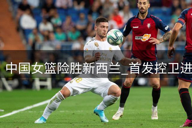 中国女篮险胜新西兰 首发控卫进攻乏力显疲态
